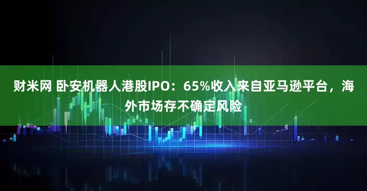 财米网 卧安机器人港股IPO：65%收入来自亚马逊平台，海外市场存不确定风险