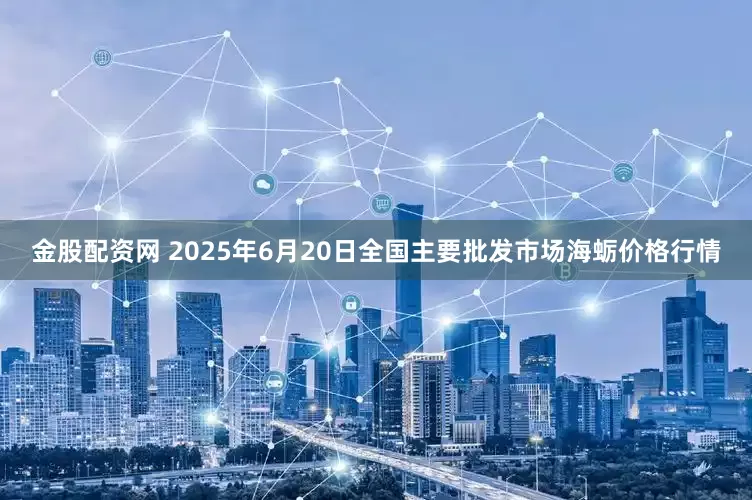 金股配资网 2025年6月20日全国主要批发市场海蛎价格行情