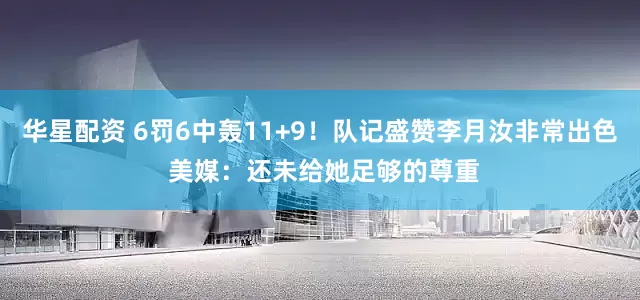 华星配资 6罚6中轰11+9！队记盛赞李月汝非常出色 美媒：还未给她足够的尊重