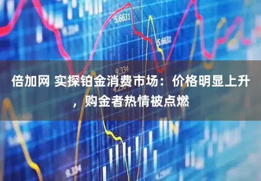 倍加网 实探铂金消费市场：价格明显上升，购金者热情被点燃