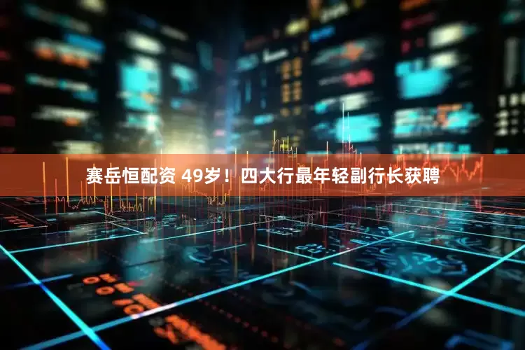 赛岳恒配资 49岁！四大行最年轻副行长获聘