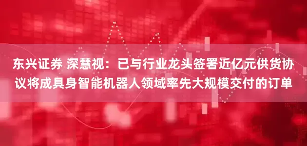 东兴证券 深慧视：已与行业龙头签署近亿元供货协议将成具身智能机器人领域率先大规模交付的订单