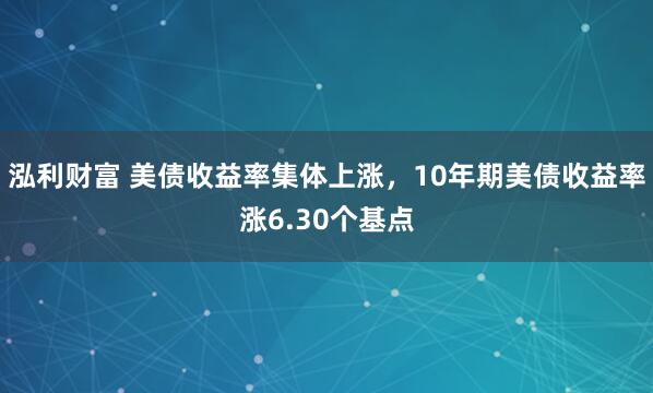 泓利财富 美债收益率集体上涨，10年期美债收益率涨6.30个基点