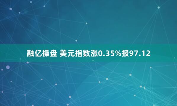 融亿操盘 美元指数涨0.35%报97.12