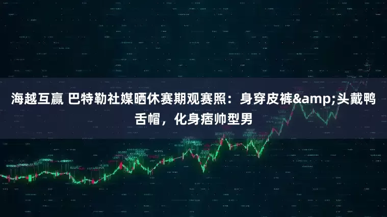 海越互赢 巴特勒社媒晒休赛期观赛照：身穿皮裤&头戴鸭舌帽，化身痞帅型男