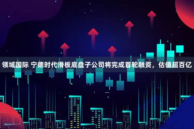 领域国际 宁德时代滑板底盘子公司将完成首轮融资，估值超百亿