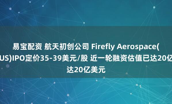 易宝配资 航天初创公司 Firefly Aerospace(FLY.US)IPO定价35-39美元/股 近一轮融资估值已达20亿美元