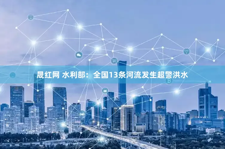 晟红网 水利部：全国13条河流发生超警洪水