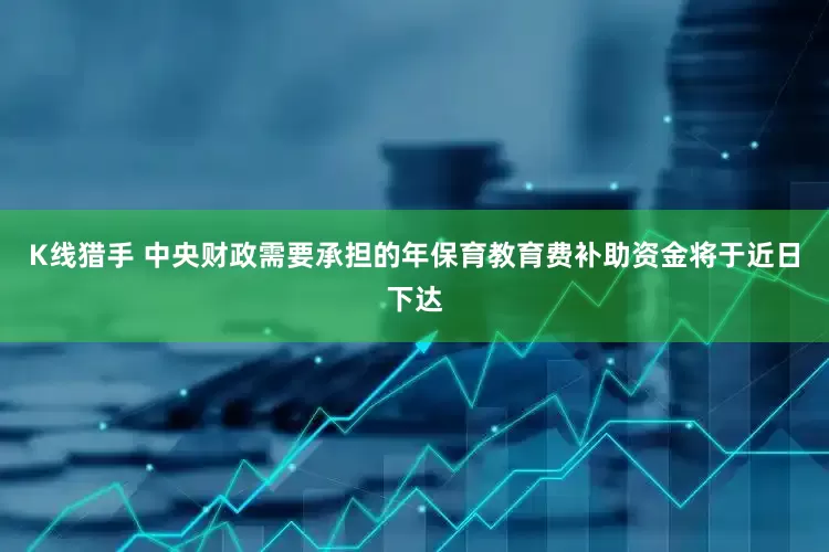 K线猎手 中央财政需要承担的年保育教育费补助资金将于近日下达