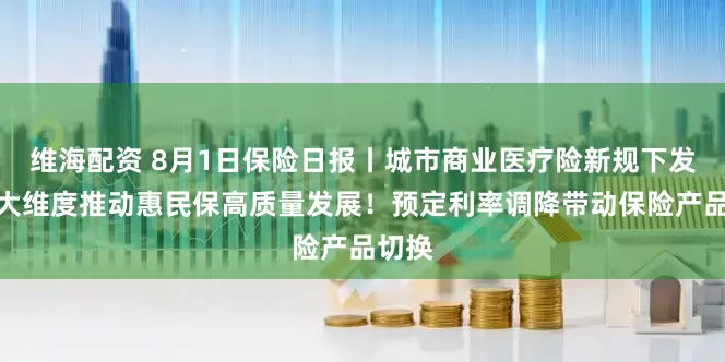 维海配资 8月1日保险日报丨城市商业医疗险新规下发，六大维度推动惠民保高质量发展！预定利率调降带动保险产品切换
