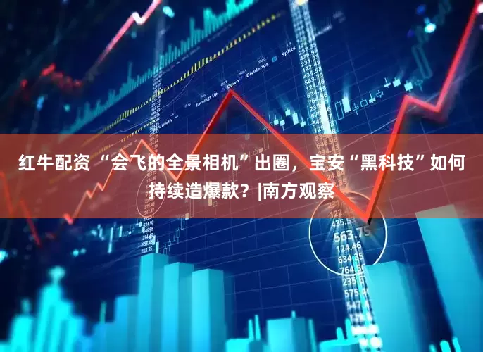 红牛配资 “会飞的全景相机”出圈，宝安“黑科技”如何持续造爆款？|南方观察