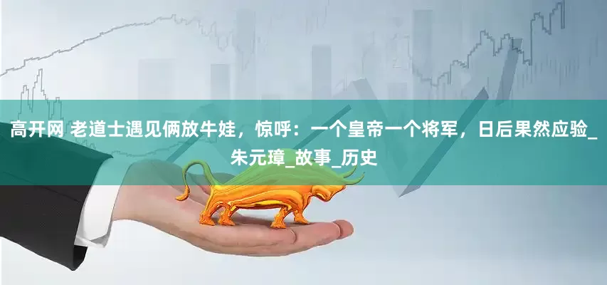 高开网 老道士遇见俩放牛娃，惊呼：一个皇帝一个将军，日后果然应验_朱元璋_故事_历史