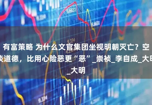 有富策略 为什么文官集团坐视明朝灭亡？空谈道德，比用心险恶更“恶”_崇祯_李自成_大明