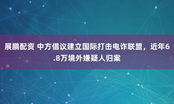 展鵬配资 中方倡议建立国际打击电诈联盟，近年6.8万境外嫌疑人归案