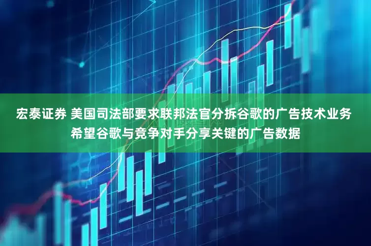 宏泰证券 美国司法部要求联邦法官分拆谷歌的广告技术业务 希望谷歌与竞争对手分享关键的广告数据