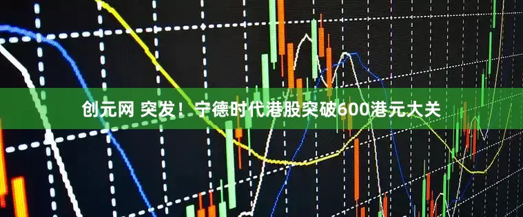 创元网 突发！宁德时代港股突破600港元大关