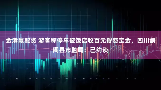 金港赢配资 游客称停车被饭店收百元餐费定金，四川剑阁县市监局：已约谈