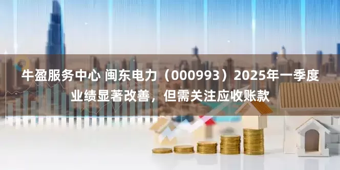 牛盈服务中心 闽东电力（000993）2025年一季度业绩显著改善，但需关注应收账款