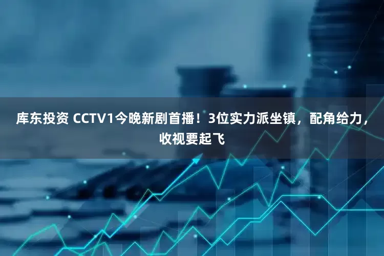 库东投资 CCTV1今晚新剧首播！3位实力派坐镇，配角给力，收视要起飞