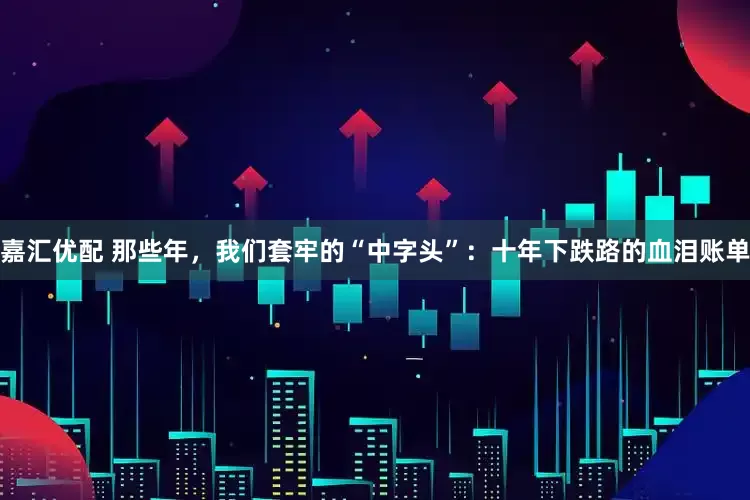 嘉汇优配 那些年，我们套牢的“中字头”：十年下跌路的血泪账单