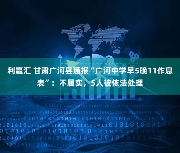 利赢汇 甘肃广河县通报“广河中学早5晚11作息表”：不属实，5人被依法处理