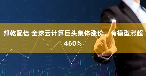 邦乾配倍 全球云计算巨头集体涨价，有模型涨超460%
