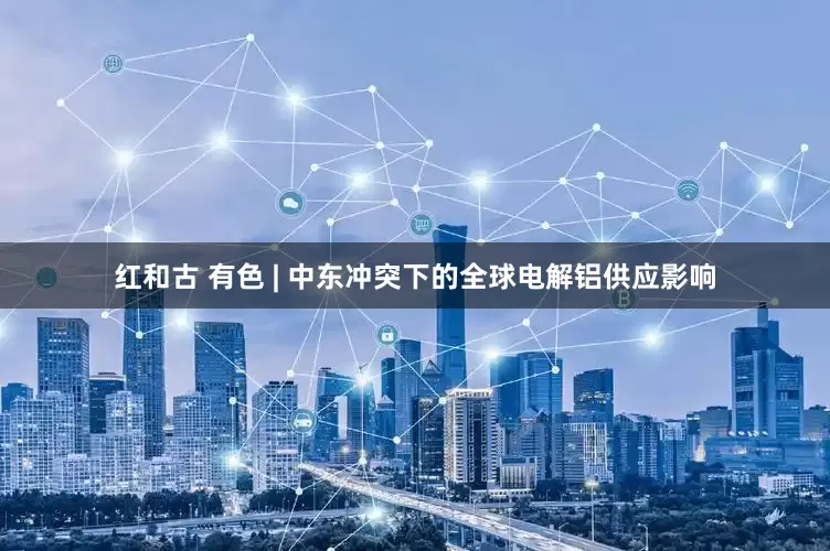 红和古 有色 | 中东冲突下的全球电解铝供应影响